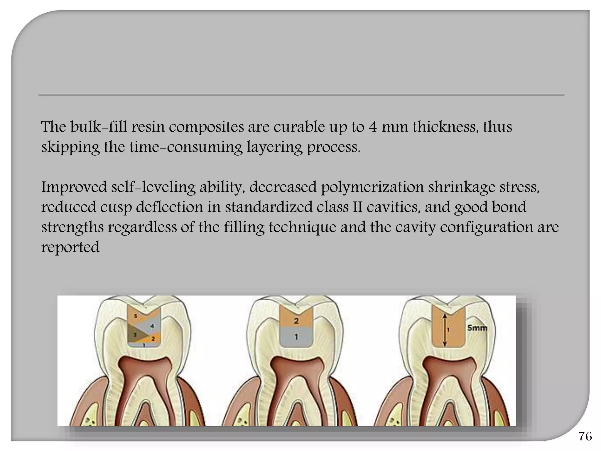 76
The bulk-fill resin composites are curable up to 4 mm thickness, thus
skipping the time-consuming layering process.
Improved self-leveling ability, decreased polymerization shrinkage stress,
reduced cusp deflection in standardized class II cavities, and good bond
strengths regardless of the filling technique and the cavity configuration are
reported
 