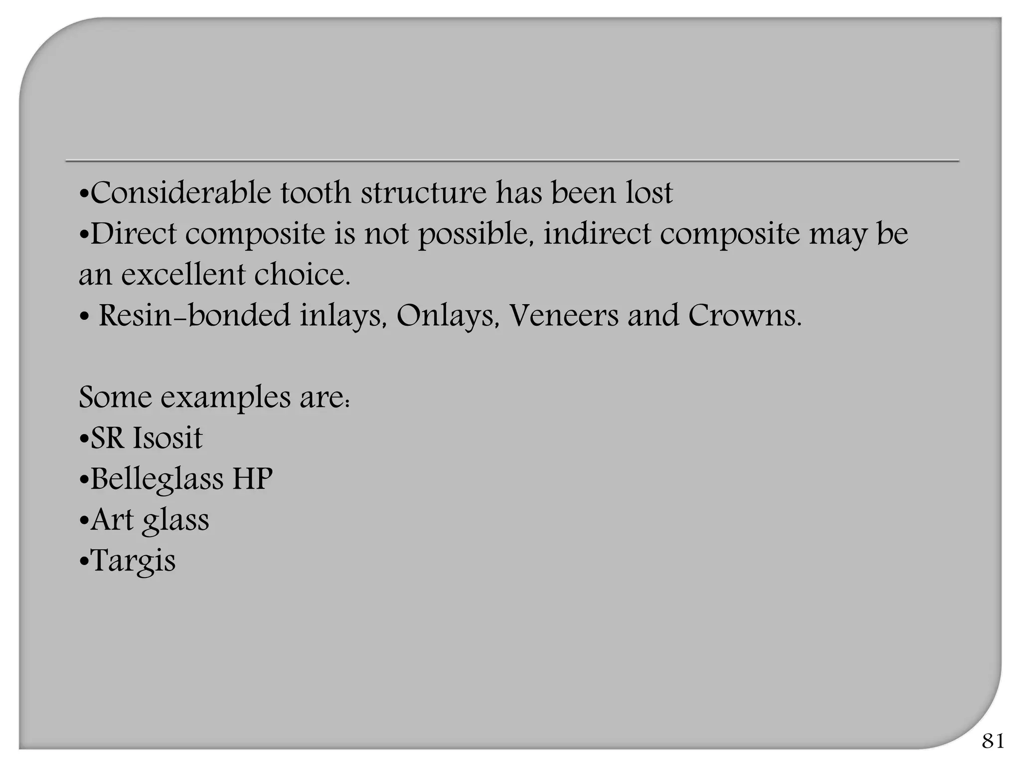 81
•Considerable tooth structure has been lost
•Direct composite is not possible, indirect composite may be
an excellent choice.
• Resin-bonded inlays, Onlays, Veneers and Crowns.
Some examples are:
•SR Isosit
•Belleglass HP
•Art glass
•Targis
 
