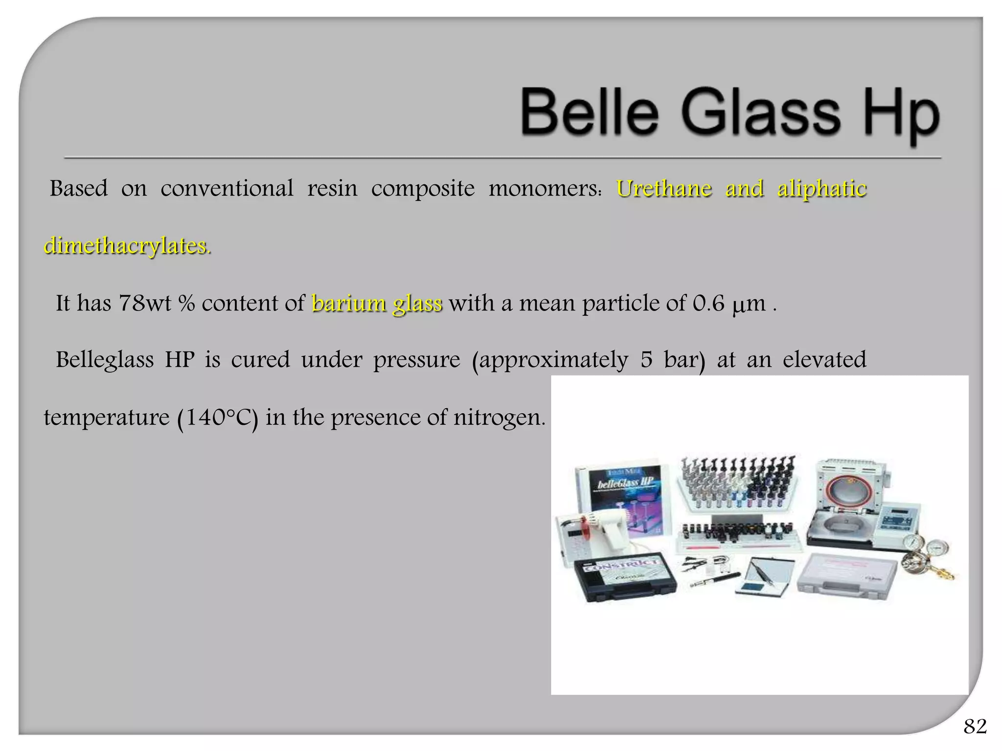 82
Based on conventional resin composite monomers: Urethane and aliphatic
dimethacrylates.
It has 78wt % content of barium glass with a mean particle of 0.6 m .
Belleglass HP is cured under pressure (approximately 5 bar) at an elevated
temperature (140°C) in the presence of nitrogen.
 
