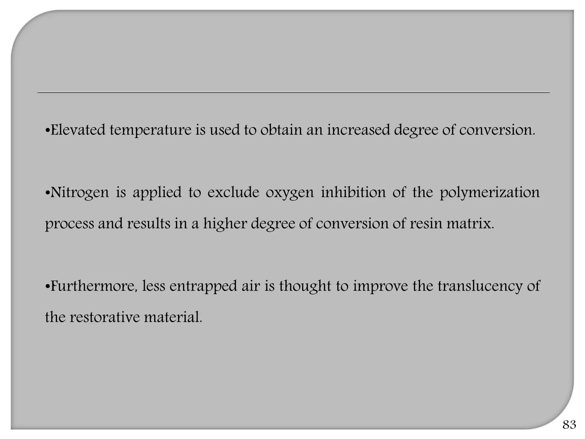 83
•Elevated temperature is used to obtain an increased degree of conversion.
•Nitrogen is applied to exclude oxygen inhibition of the polymerization
process and results in a higher degree of conversion of resin matrix.
•Furthermore, less entrapped air is thought to improve the translucency of
the restorative material.
 