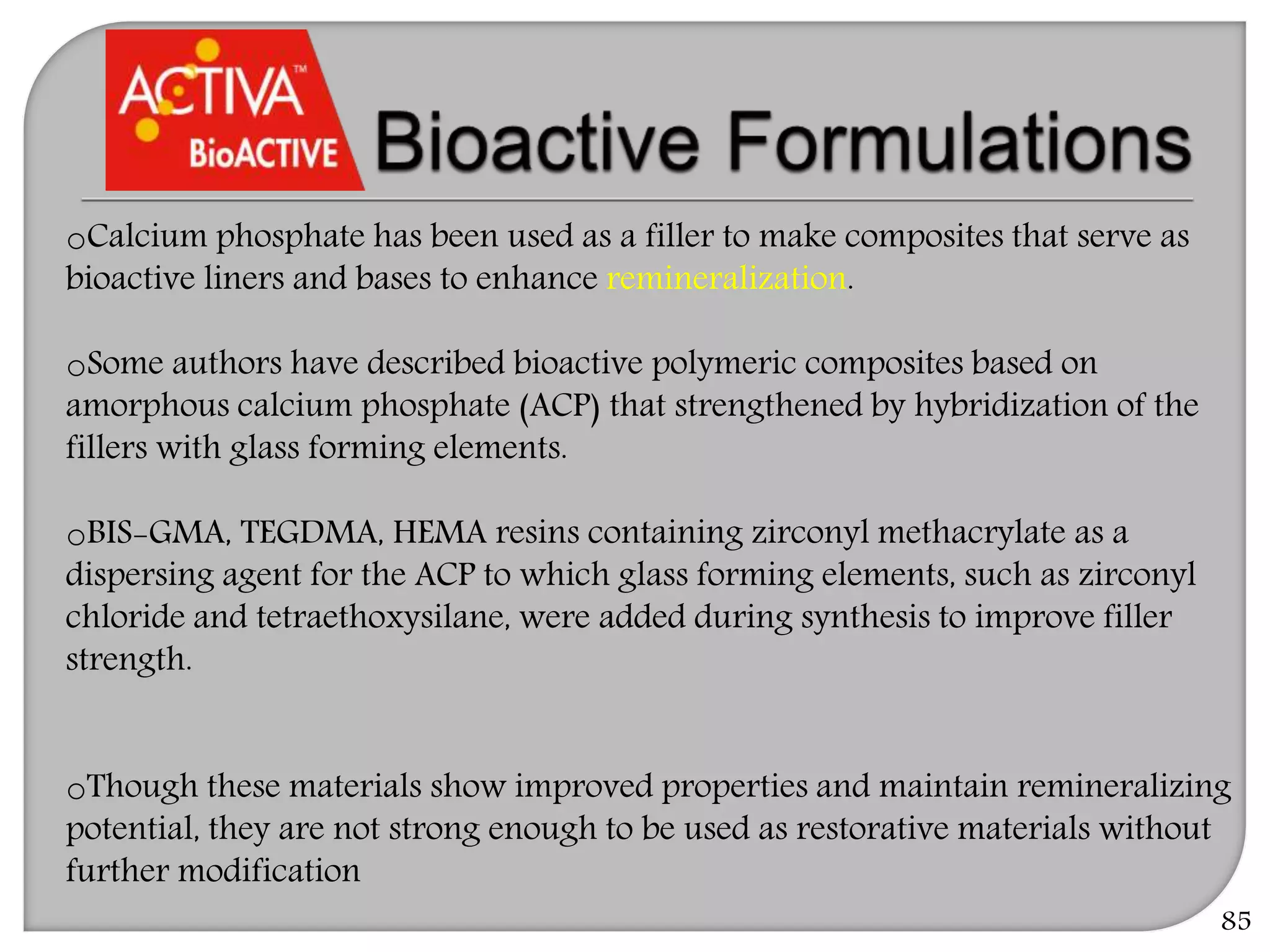 85
oCalcium phosphate has been used as a filler to make composites that serve as
bioactive liners and bases to enhance remineralization.
oSome authors have described bioactive polymeric composites based on
amorphous calcium phosphate (ACP) that strengthened by hybridization of the
fillers with glass forming elements.
oBIS-GMA, TEGDMA, HEMA resins containing zirconyl methacrylate as a
dispersing agent for the ACP to which glass forming elements, such as zirconyl
chloride and tetraethoxysilane, were added during synthesis to improve filler
strength.
oThough these materials show improved properties and maintain remineralizing
potential, they are not strong enough to be used as restorative materials without
further modification
 