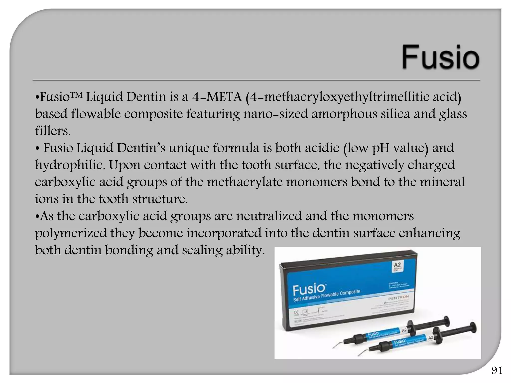 91
•Fusio™ Liquid Dentin is a 4-META (4-methacryloxyethyltrimellitic acid)
based flowable composite featuring nano-sized amorphous silica and glass
fillers.
• Fusio Liquid Dentin’s unique formula is both acidic (low pH value) and
hydrophilic. Upon contact with the tooth surface, the negatively charged
carboxylic acid groups of the methacrylate monomers bond to the mineral
ions in the tooth structure.
•As the carboxylic acid groups are neutralized and the monomers
polymerized they become incorporated into the dentin surface enhancing
both dentin bonding and sealing ability.
 