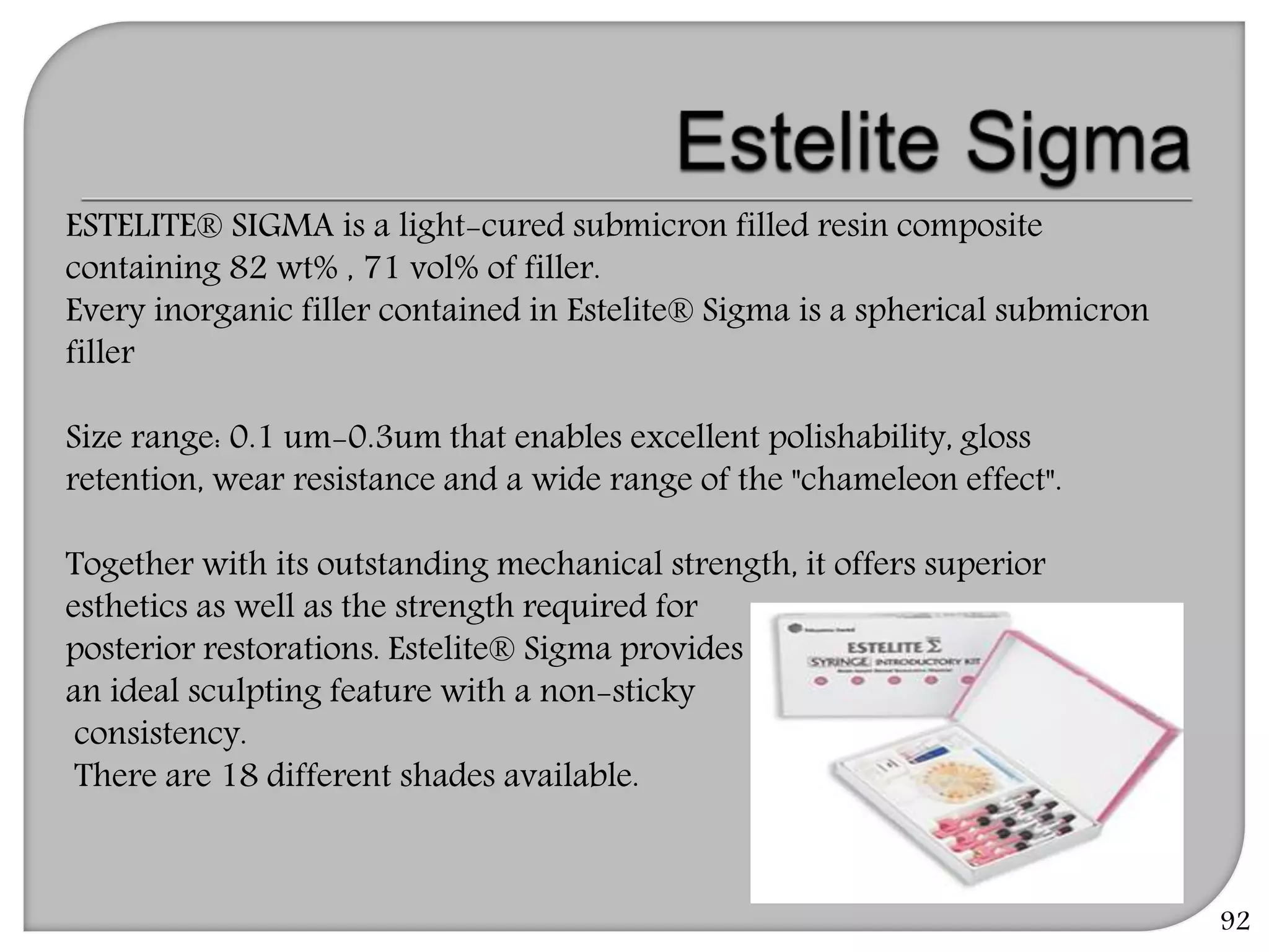 92
ESTELITE® SIGMA is a light-cured submicron filled resin composite
containing 82 wt% , 71 vol% of filler.
Every inorganic filler contained in Estelite® Sigma is a spherical submicron
filler
Size range: 0.1 um-0.3um that enables excellent polishability, gloss
retention, wear resistance and a wide range of the "chameleon effect".
Together with its outstanding mechanical strength, it offers superior
esthetics as well as the strength required for
posterior restorations. Estelite® Sigma provides
an ideal sculpting feature with a non-sticky
consistency.
There are 18 different shades available.
 