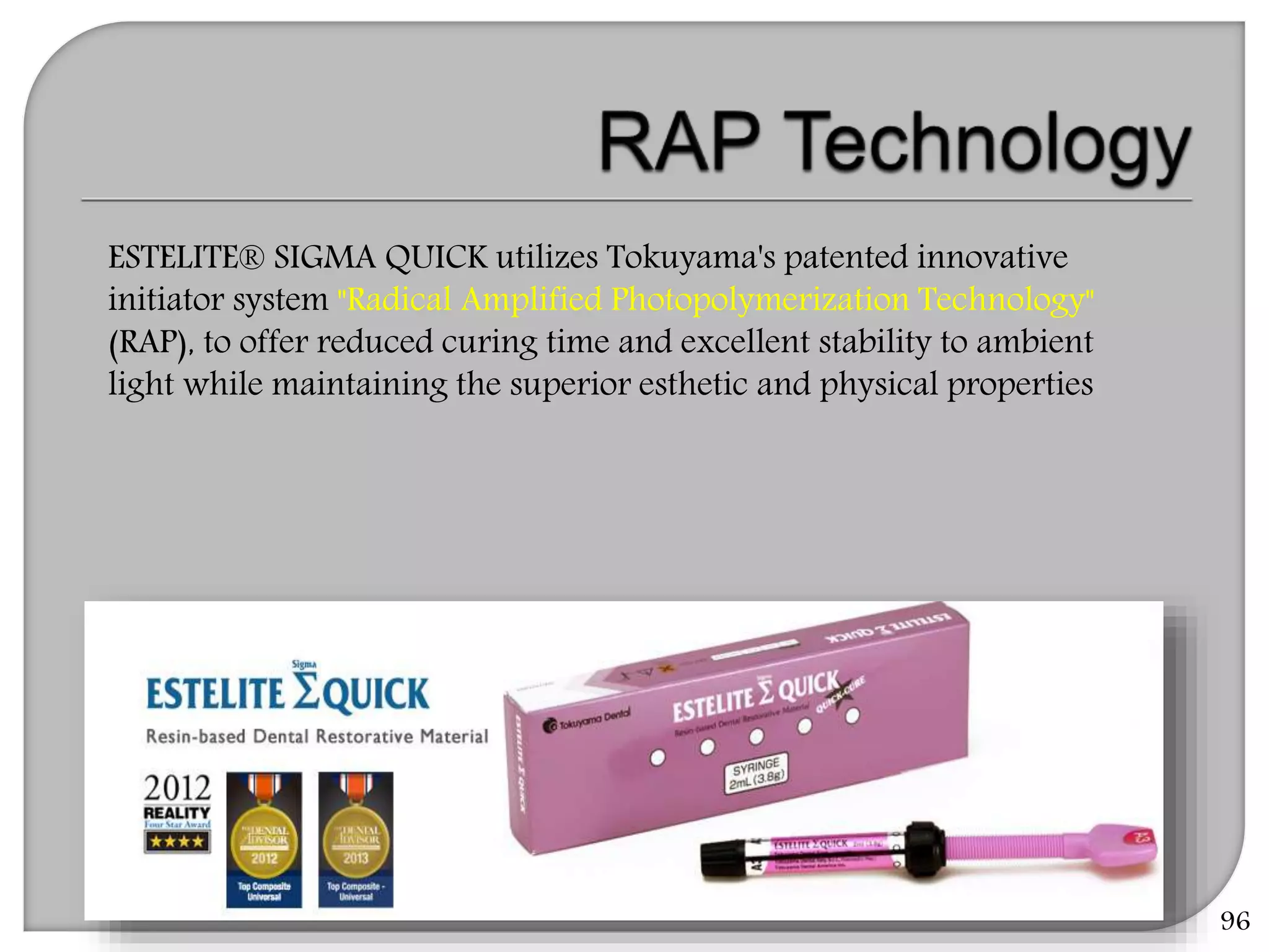 96
ESTELITE® SIGMA QUICK utilizes Tokuyama's patented innovative
initiator system "Radical Amplified Photopolymerization Technology"
(RAP), to offer reduced curing time and excellent stability to ambient
light while maintaining the superior esthetic and physical properties
 