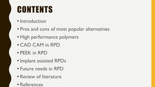 CONTENTS
• Introduction
• Pros and cons of most popular alternatives
• High performance polymers
• CAD CAM in RPD
• PEEK in RPD
• Implant assisted RPDs
• Future needs in RPD
• Review of literature
• References
 