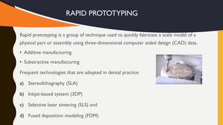 Rapid prototyping is a group of technique used to quickly fabricate a scale model of a
physical part or assembly using three-dimensional computer aided design (CAD) data.
• Additive manufacturing
• Substractive manufacturing
Frequent technologies that are adopted in dental practice
a) Stereolithography (SLA)
b) Inkjet-based system (3DP)
c) Selective laser sintering (SLS) and
d) Fused deposition modeling (FDM)
RAPID PROTOTYPING
 