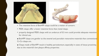 • The retentive force of BioHPP clasps could be a matter of concern.
• PEEK clasps offer a lower retentive force than metal clasps.
• properly designed PEEK clasps with an undercut of 0.5 mm could provide adequate retention
for clinical use.
■ BioHPP clasps are gentler to the enamel and porcelain restorative materials than conventional
Cr-Co clasps are.
■ Clasps made of BioHPP result in healthy periodontium, especially in cases of tissue proximity,
due to the material’s low plaque affinity properties.
 