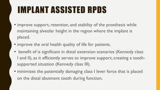 IMPLANT ASSISTED RPDS
• improve support, retention, and stability of the prosthesis while
maintaining alveolar height in the region where the implant is
placed.
• improve the oral health quality of life for patients.
• benefit of is significant in distal extension scenarios (Kennedy class
I and II), as it efficiently serves to improve support, creating a tooth-
supported situation (Kennedy class III).
• minimizes the potentially damaging class I lever force that is placed
on the distal abutment tooth during function.
 