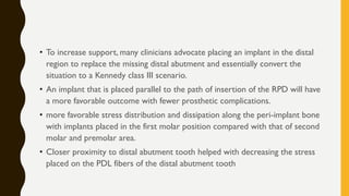 • To increase support, many clinicians advocate placing an implant in the distal
region to replace the missing distal abutment and essentially convert the
situation to a Kennedy class III scenario.
• An implant that is placed parallel to the path of insertion of the RPD will have
a more favorable outcome with fewer prosthetic complications.
• more favorable stress distribution and dissipation along the peri-implant bone
with implants placed in the first molar position compared with that of second
molar and premolar area.
• Closer proximity to distal abutment tooth helped with decreasing the stress
placed on the PDL fibers of the distal abutment tooth
 