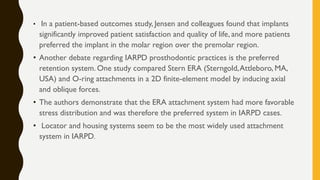 • In a patient-based outcomes study, Jensen and colleagues found that implants
significantly improved patient satisfaction and quality of life, and more patients
preferred the implant in the molar region over the premolar region.
• Another debate regarding IARPD prosthodontic practices is the preferred
retention system. One study compared Stern ERA (Sterngold,Attleboro, MA,
USA) and O-ring attachments in a 2D finite-element model by inducing axial
and oblique forces.
• The authors demonstrate that the ERA attachment system had more favorable
stress distribution and was therefore the preferred system in IARPD cases.
• Locator and housing systems seem to be the most widely used attachment
system in IARPD.
 