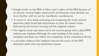 • though similar to the ERA, is often used in place of the ERA because of
its shorter vertical height requirement and because many dentists are
more familiar with its use for mandibular overdentures.
• A recent in vitro study evaluating and comparing the strain around
abutment teeth found ball attachments to have the lowest strain,
followed by the locator housing and the magnetic system.
• The highest strain was observed in the control group with a distal RPD
without any implants.Although the axial loading of this study is a
limitation and does not reflect the complexity of the masticatory forces,
• it provides evidence that implants improve the strain of the RPD
abutment teeth with any attachment system
 
