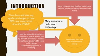 Many advances in
healthcare
technology
There have not been any
significant changes to how
RPDs are constructed
since the 1950s?!
After 290 years since that first metal frame
denture, innovation in RPDs seems to have
halted.
opportunity for a new
class of materials to
emerge
INTRODUCTION
need for removable prosthetics
continues to grow at a rapid rate.
By 2050, life expectancy - increase
by eight years( today’s 68.6 years
to 76.2 years)
65-and-over population is
increasing.
 