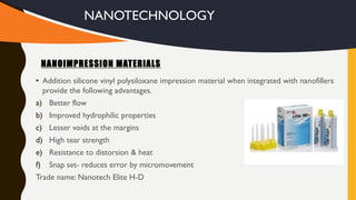 • Addition silicone vinyl polysiloxane impression material when integrated with nanofillers
provide the following advantages.
a) Better flow
b) Improved hydrophilic properties
c) Lesser voids at the margins
d) High tear strength
e) Resistance to distorsion & heat
f) Snap set- reduces error by micromovement
Trade name: Nanotech Elite H-D
NANOIMPRESSION MATERIALS
NANOTECHNOLOGY
 