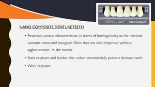 • Possesses unique characteristics in terms of homogenicity as the material
contains nanosized inorganic fillers that are well dispersed without
agglomeration in the matrix.
• Stain resistant and harder than other commercially present denture teeth
• Wear resistant
NANO COMPOSITE DENTURETEETH
 