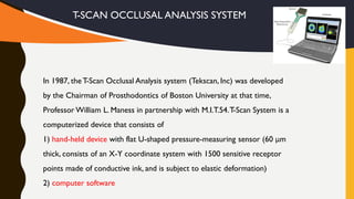 T-SCAN OCCLUSAL ANALYSIS SYSTEM
In 1987, theT-Scan Occlusal Analysis system (Tekscan, Inc) was developed
by the Chairman of Prosthodontics of Boston University at that time,
Professor William L. Maness in partnership with M.I.T.54.T-Scan System is a
computerized device that consists of
1) hand-held device with flat U-shaped pressure-measuring sensor (60 μm
thick, consists of an X-Y coordinate system with 1500 sensitive receptor
points made of conductive ink, and is subject to elastic deformation)
2) computer software
 