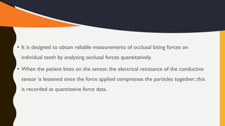 • It is designed to obtain reliable measurements of occlusal biting forces on
individual teeth by analyzing occlusal forces quantitatively.
• When the patient bites on the sensor, the electrical resistance of the conductive
sensor is lessened since the force applied compresses the particles together; this
is recorded as quantitative force data.
 