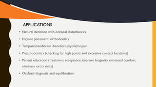 • Natural dentition with occlusal disturbances
• Implant placement, orthodontics
• Temporomandibular disorders, myofacial pain
• Prosthodontics (checking for high points and excessive contact locations)
• Patient education (treatment acceptance, improve longevity, enhanced comfort,
eliminate extra visits)
• Occlusal diagnosis and equilibration
APPLICATIONS
 