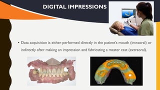 • Data acquisition is either performed directly in the patient’s mouth (intraoral) or
indirectly after making an impression and fabricating a master cast (extraoral).
DIGITAL IMPRESSIONS
 