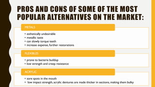 PROS AND CONS OF SOME OF THE MOST
POPULAR ALTERNATIVES ON THE MARKET:
• esthetically undesirable
• metallic taste
• can slowly torque teeth
• increase expense, further restorations
METALS
• prone to bacteria buildup
• low strength and creep resistance
FLEXIBLES
• sore spots in the mouth
• low impact strength, acrylic dentures are made thicker in sections, making them bulky
ACRYLIC
 