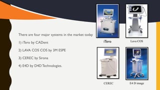 There are four major systems in the market today
1) iTero by CADent
2) LAVA COS COS by 3M ESPE
3) CEREC by Sirona
4) E4D by D4D Technologies.
iTero
CEREC E4 D image
Lava COS
 