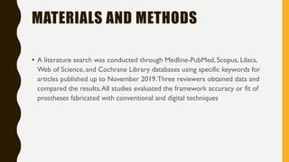 MATERIALS AND METHODS
• A literature search was conducted through Medline-PubMed, Scopus, Lilacs,
Web of Science, and Cochrane Library databases using specific keywords for
articles published up to November 2019.Three reviewers obtained data and
compared the results.All studies evaluated the framework accuracy or fit of
prostheses fabricated with conventional and digital techniques
 