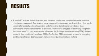 RESULTS
• A total of 7 articles, 2 clinical studies, and 5 in vitro studies that complied with the inclusion
criteria were evaluated. One in vitro study compared indirect (extraoral) and direct (intraoral)
scanning for partially edentulous ridges and shows that digital scans were better than
conventional impressions in terms of trueness. frameworks analyzed had clinically acceptable
discrepancies (<311 μm), the material influenced the fit. Polyetheretherketone (PEEK) showed
better fit than traditional metal cast RPDs. Co-Cr alloy RPDs produced by rapid prototyping
exhibited the highest discrepancies when produced by sintering laser melting
 