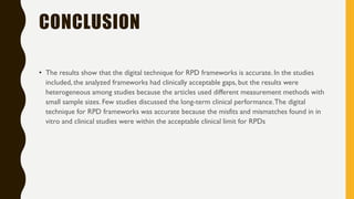 CONCLUSION
• The results show that the digital technique for RPD frameworks is accurate. In the studies
included, the analyzed frameworks had clinically acceptable gaps, but the results were
heterogeneous among studies because the articles used different measurement methods with
small sample sizes. Few studies discussed the long-term clinical performance.The digital
technique for RPD frameworks was accurate because the misfits and mismatches found in in
vitro and clinical studies were within the acceptable clinical limit for RPDs
 