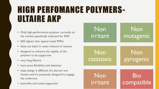 HIGH PERFOMANCE POLYMERS-
ULTAIRE AKP
• Only high-performance polymer currently on
the market specifically indicated for RPD
• 60% lighter than typical metal RPDs
• does not leach in water ethanol or hexane
• designed to enhance the rigidity of the
polymer to be supportive
• very long lifetime
• have some flexibility and elasticity
• clasp design is different. It’s shorter and
thicker, and it’s purposely designed to engage
the undercuts.
• bone-like and tooth-supported
Non
irritant
Non
mutagenic
Non
catatoxic
Non
pyrogenic
Non
irritant
Bio
compatible
 