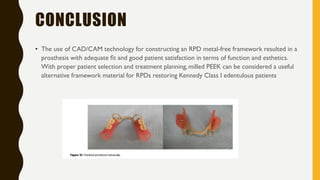 CONCLUSION
• The use of CAD/CAM technology for constructing an RPD metal-free framework resulted in a
prosthesis with adequate ﬁt and good patient satisfaction in terms of function and esthetics.
With proper patient selection and treatment planning, milled PEEK can be considered a useful
alternative framework material for RPDs restoring Kennedy Class I edentulous patients
 