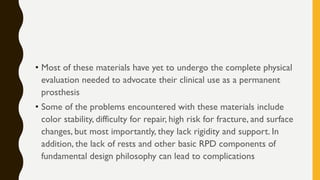 • Most of these materials have yet to undergo the complete physical
evaluation needed to advocate their clinical use as a permanent
prosthesis
• Some of the problems encountered with these materials include
color stability, difficulty for repair, high risk for fracture, and surface
changes, but most importantly, they lack rigidity and support. In
addition, the lack of rests and other basic RPD components of
fundamental design philosophy can lead to complications
 