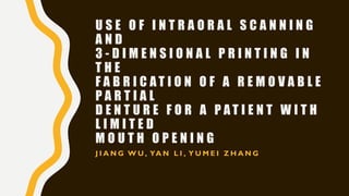 U S E O F I N T R A O R A L S C A N N I N G
A N D
3 - D I M E N S I O N A L P R I N T I N G I N
T H E
F A B R I C A T I O N O F A R E M O V A B L E
P A R T I A L
D E N T U R E F O R A P A T I E N T W I T H
L I M I T E D
M O U T H O P E N I N G
J I A N G W U , YA N L I , Y U M E I Z H A N G
 