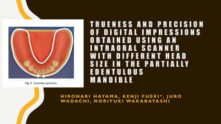 T R U E N E S S A N D P R E C I S I O N
O F D I G I T A L I M P R E S S I O N S
O B T A I N E D U S I N G A N
I N T R A O R A L S C A N N E R
W I T H D I F F E R E N T H E A D
S I Z E I N T H E P A R T I A L L Y
E D E N T U L O U S
M A N D I B L E
H I R O N A R I H AYA M A , K E N J I F U E K I * , J U R O
WA D A C H I , N O R I Y U K I WA K A B AYA S H I
 