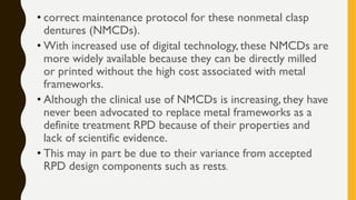 • correct maintenance protocol for these nonmetal clasp
dentures (NMCDs).
• With increased use of digital technology, these NMCDs are
more widely available because they can be directly milled
or printed without the high cost associated with metal
frameworks.
• Although the clinical use of NMCDs is increasing, they have
never been advocated to replace metal frameworks as a
definite treatment RPD because of their properties and
lack of scientific evidence.
• This may in part be due to their variance from accepted
RPD design components such as rests.
 