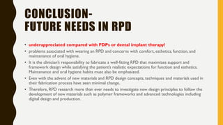 CONCLUSION-
FUTURE NEEDS IN RPD
• underappreciated compared with FDPs or dental implant therapy!
• problems associated with wearing an RPD and concerns with comfort, esthetics, function, and
maintenance of oral hygiene.
• It is the clinician’s responsibility to fabricate a well-fitting RPD that maximizes support and
framework design while satisfying the patient’s realistic expectations for function and esthetics.
Maintenance and oral hygiene habits must also be emphasized.
• Even with the advent of new materials and RPD design concepts, techniques and materials used in
their fabrication process have seen minimal change.
• Therefore, RPD research more than ever needs to investigate new design principles to follow the
development of new materials such as polymer frameworks and advanced technologies including
digital design and production.
 