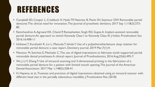 REFERENCES
• Campbell SD, Cooper L, Craddock H, Hyde TP, Nattress B, Pavitt SH, Seymour DW. Removable partial
dentures:The clinical need for innovation.The Journal of prosthetic dentistry. 2017 Sep 1;118(3):273-
80.
• Ramchandran A,Agrawal KK, Chand P, Ramashanker, Singh RD, Gupta A. Implant-assisted removable
partial denture:An approach to switch Kennedy Class I to Kennedy Class III. J Indian Prosthodont Soc
2016;16:408-11
• Ichikawa T, Kurahashi K, Liu L, Matsuda T, IshidaY. Use of a polyetheretherketone clasp retainer for
removable partial denture: a case report. Dentistry journal. 2019 Mar;7(1):4.
• Mansour M, Sanchez E, Machado C.The use of digital impressions to fabricate tooth‐supported partial
removable dental prostheses:A clinical report. Journal of Prosthodontics. 2016 Aug;25(6):495-7.
• Wu J, LiY, ZhangY. Use of intraoral scanning and 3-dimensional printing in the fabrication of a
removable partial denture for a patient with limited mouth opening.The Journal of the American
Dental Association. 2017 May 1;148(5):338-41.
• H. Hayama, et al.,Trueness and precision of digital impressions obtained using an intraoral scanner with
different head size in the partially edentulous mandible, J Prosthodont Res (2018)
 