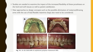 • Studies are needed to examine the impact of the increased flexibility of these prostheses on
the hard and soft tissues as well as patient satisfaction.
• New approaches to design concepts such as the possible elimination of reciprocal/bracing
arms with the use of dual flexible retentive clasps also need to be considered.
 