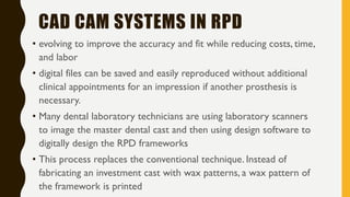 CAD CAM SYSTEMS IN RPD
• evolving to improve the accuracy and fit while reducing costs, time,
and labor
• digital files can be saved and easily reproduced without additional
clinical appointments for an impression if another prosthesis is
necessary.
• Many dental laboratory technicians are using laboratory scanners
to image the master dental cast and then using design software to
digitally design the RPD frameworks
• This process replaces the conventional technique. Instead of
fabricating an investment cast with wax patterns, a wax pattern of
the framework is printed
 