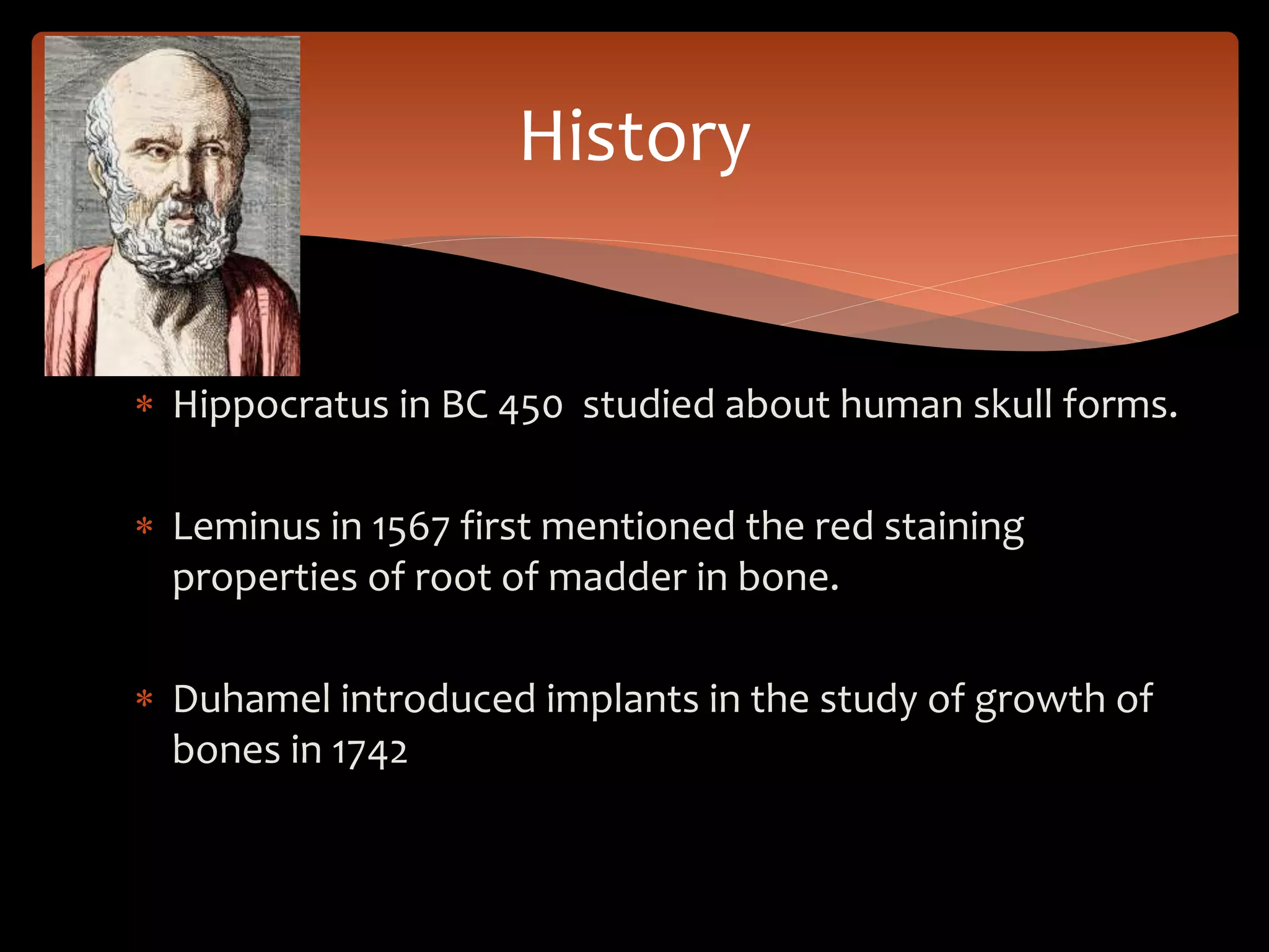  Hippocratus in BC 450 studied about human skull forms.
 Leminus in 1567 first mentioned the red staining
properties of root of madder in bone.
 Duhamel introduced implants in the study of growth of
bones in 1742
History
 