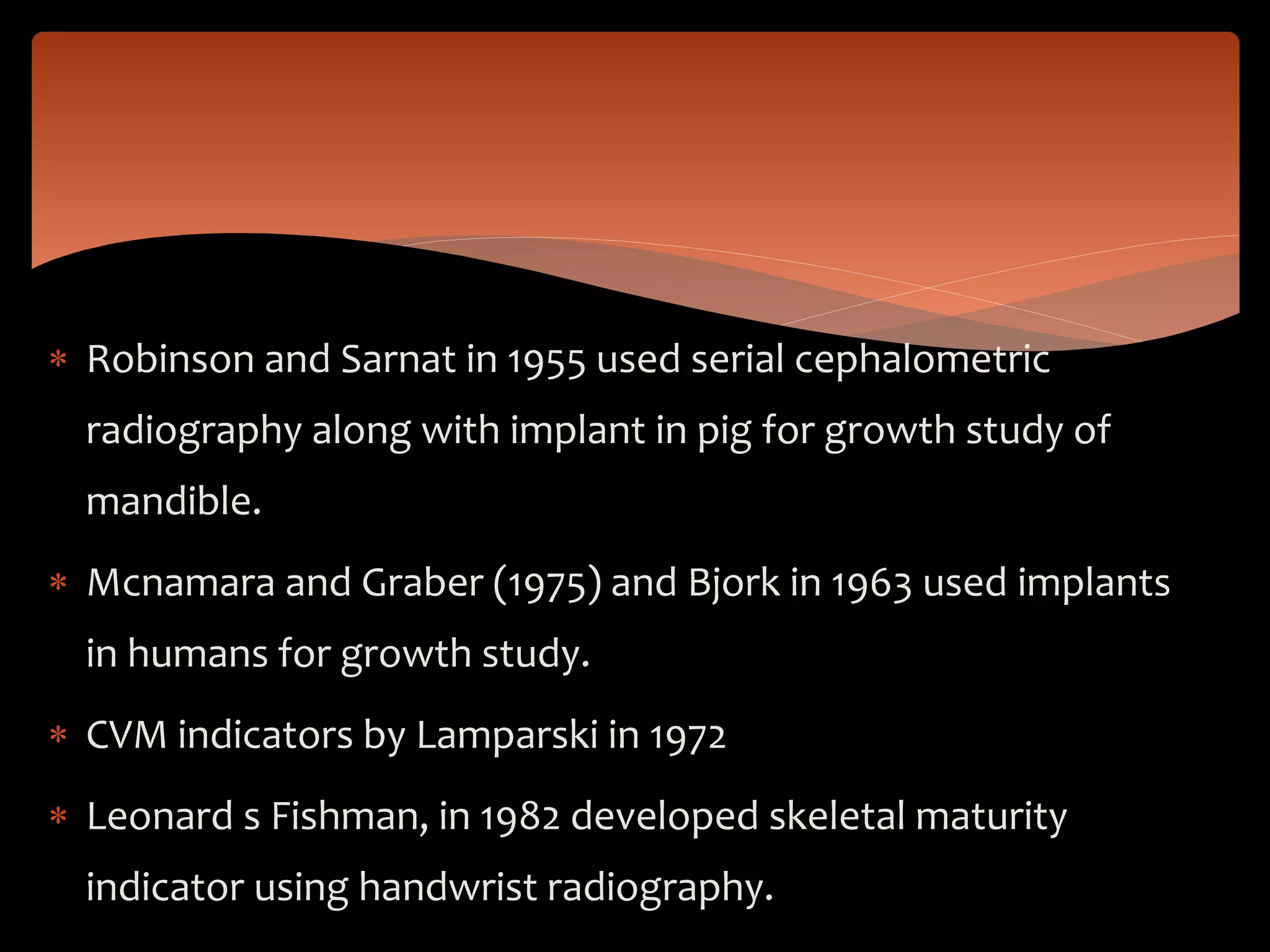  Robinson and Sarnat in 1955 used serial cephalometric
radiography along with implant in pig for growth study of
mandible.
 Mcnamara and Graber (1975) and Bjork in 1963 used implants
in humans for growth study.
 CVM indicators by Lamparski in 1972
 Leonard s Fishman, in 1982 developed skeletal maturity
indicator using handwrist radiography.
 