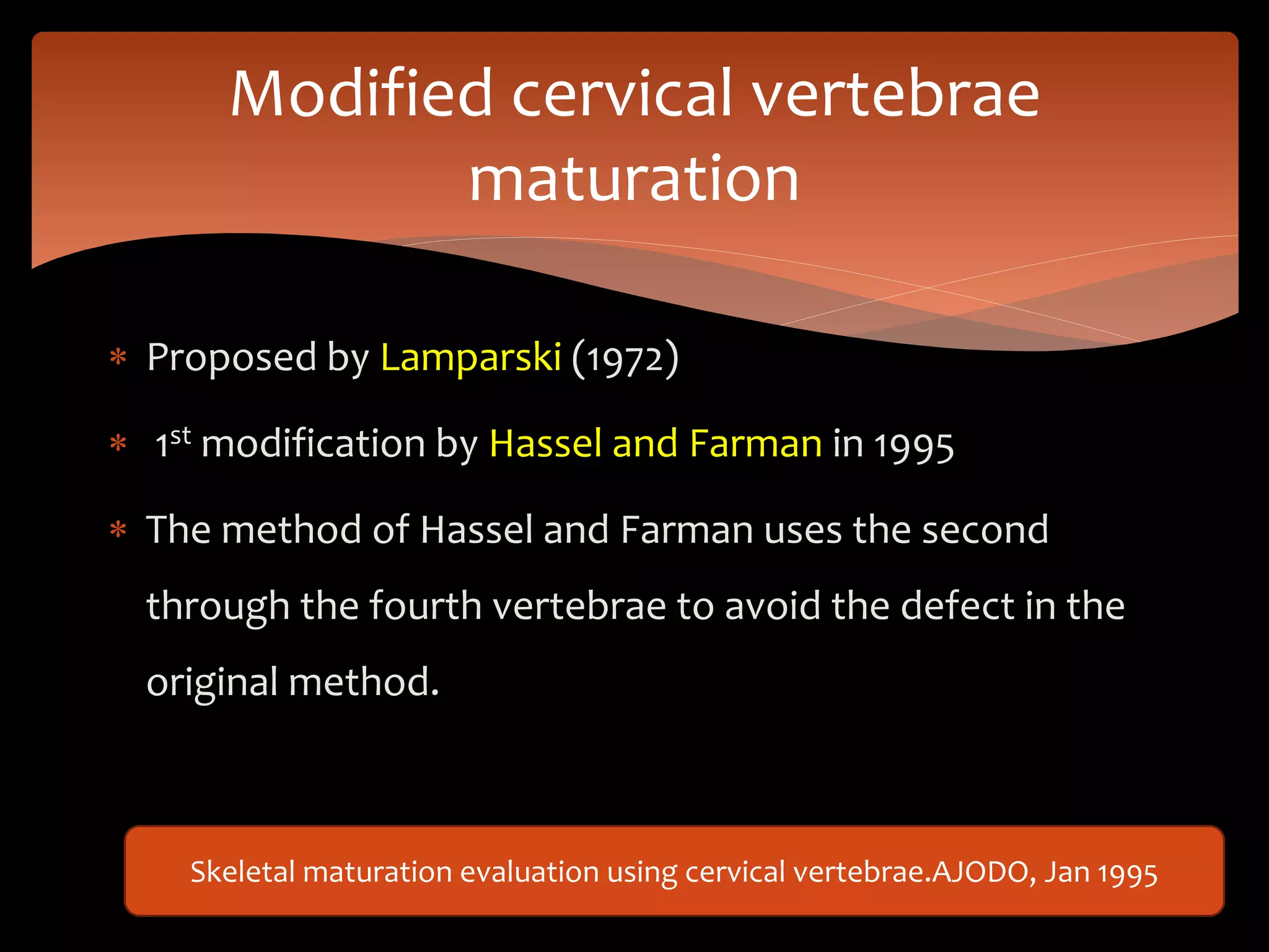  Proposed by Lamparski (1972)
 1st modification by Hassel and Farman in 1995
 The method of Hassel and Farman uses the second
through the fourth vertebrae to avoid the defect in the
original method.
Modified cervical vertebrae
maturation
Skeletal maturation evaluation using cervical vertebrae.AJODO, Jan 1995
 
