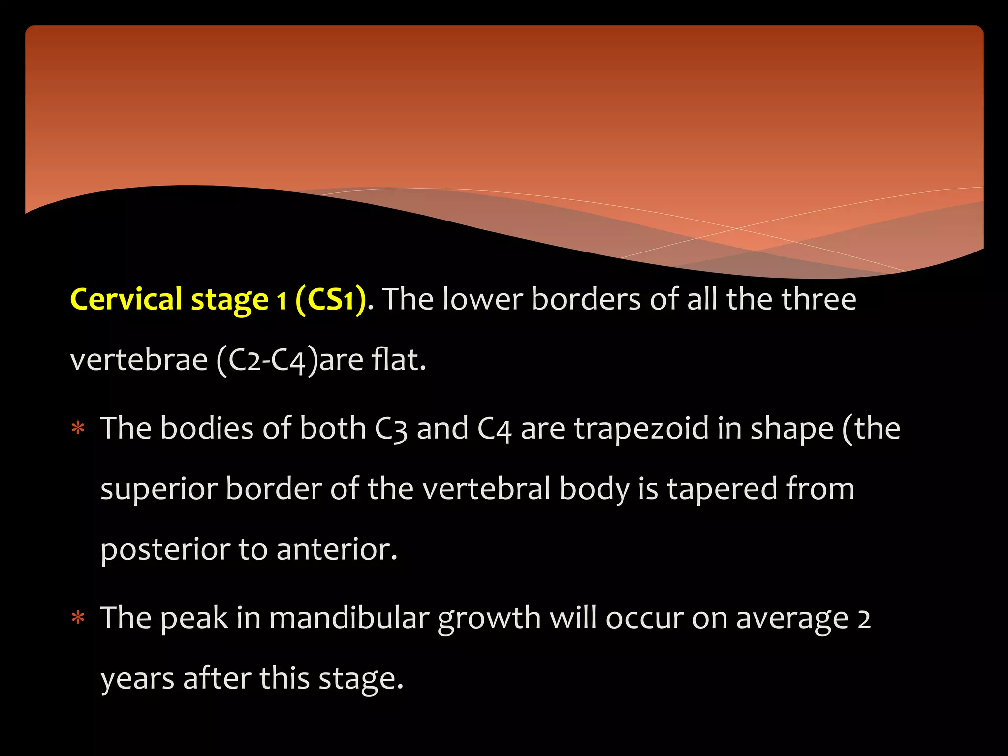 Cervical stage 1 (CS1). The lower borders of all the three
vertebrae (C2-C4)are ﬂat.
 The bodies of both C3 and C4 are trapezoid in shape (the
superior border of the vertebral body is tapered from
posterior to anterior.
 The peak in mandibular growth will occur on average 2
years after this stage.
 