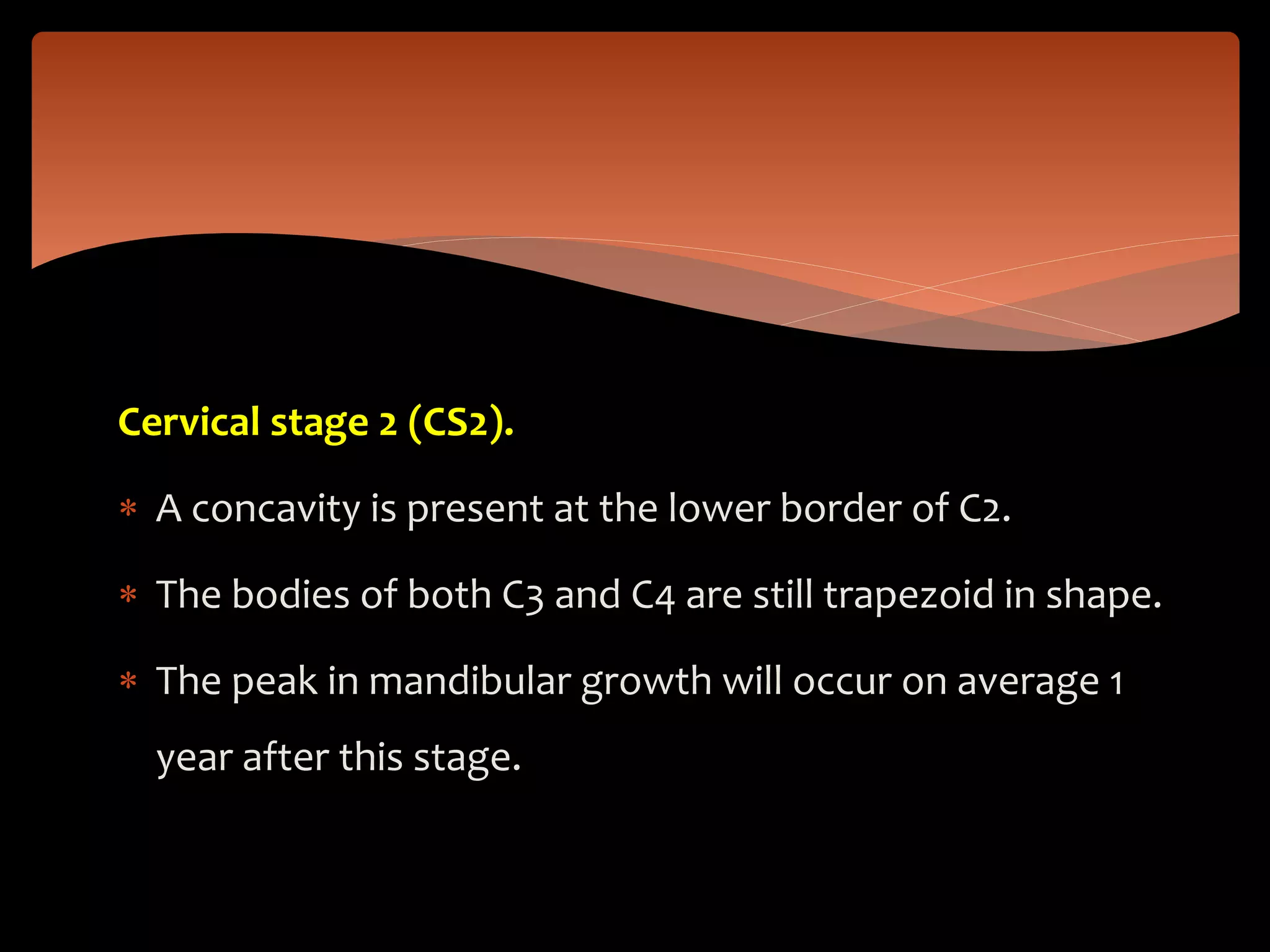 Cervical stage 2 (CS2).
 A concavity is present at the lower border of C2.
 The bodies of both C3 and C4 are still trapezoid in shape.
 The peak in mandibular growth will occur on average 1
year after this stage.
 
