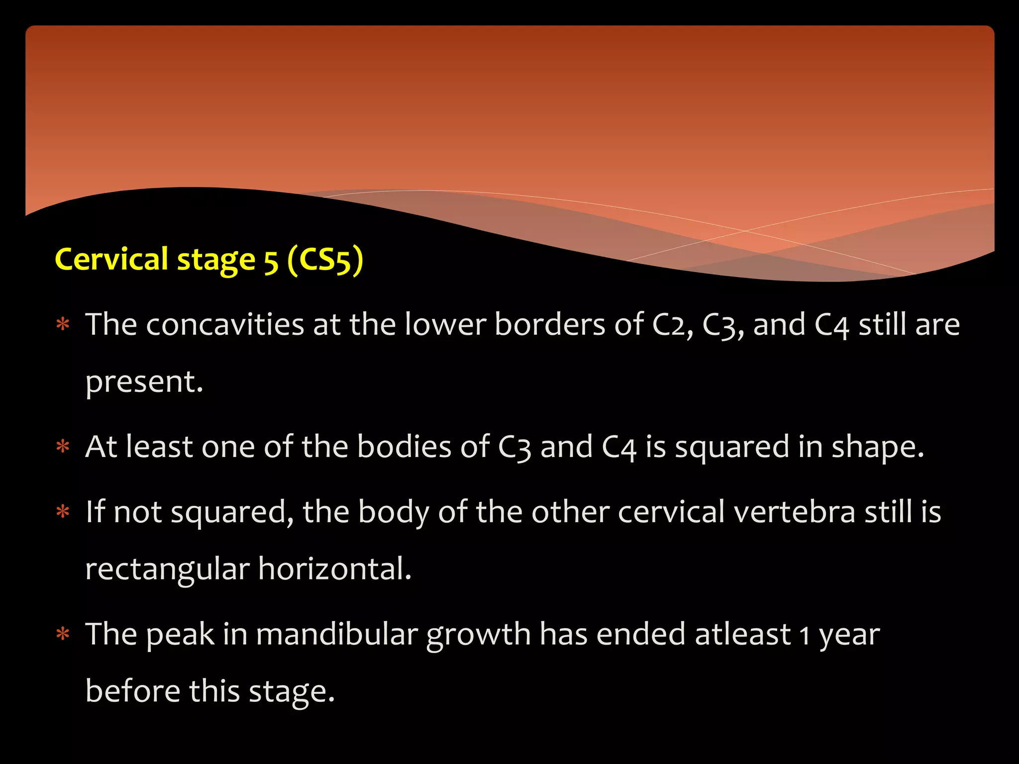 Cervical stage 5 (CS5)
 The concavities at the lower borders of C2, C3, and C4 still are
present.
 At least one of the bodies of C3 and C4 is squared in shape.
 If not squared, the body of the other cervical vertebra still is
rectangular horizontal.
 The peak in mandibular growth has ended atleast 1 year
before this stage.
 