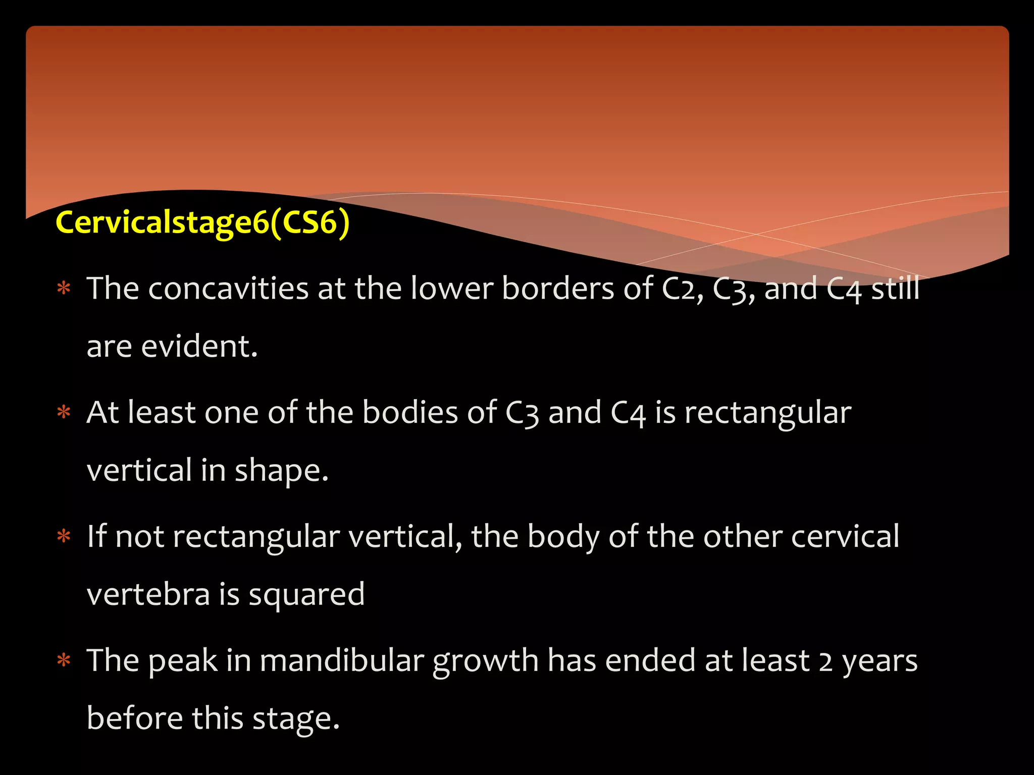 Cervicalstage6(CS6)
 The concavities at the lower borders of C2, C3, and C4 still
are evident.
 At least one of the bodies of C3 and C4 is rectangular
vertical in shape.
 If not rectangular vertical, the body of the other cervical
vertebra is squared
 The peak in mandibular growth has ended at least 2 years
before this stage.
 