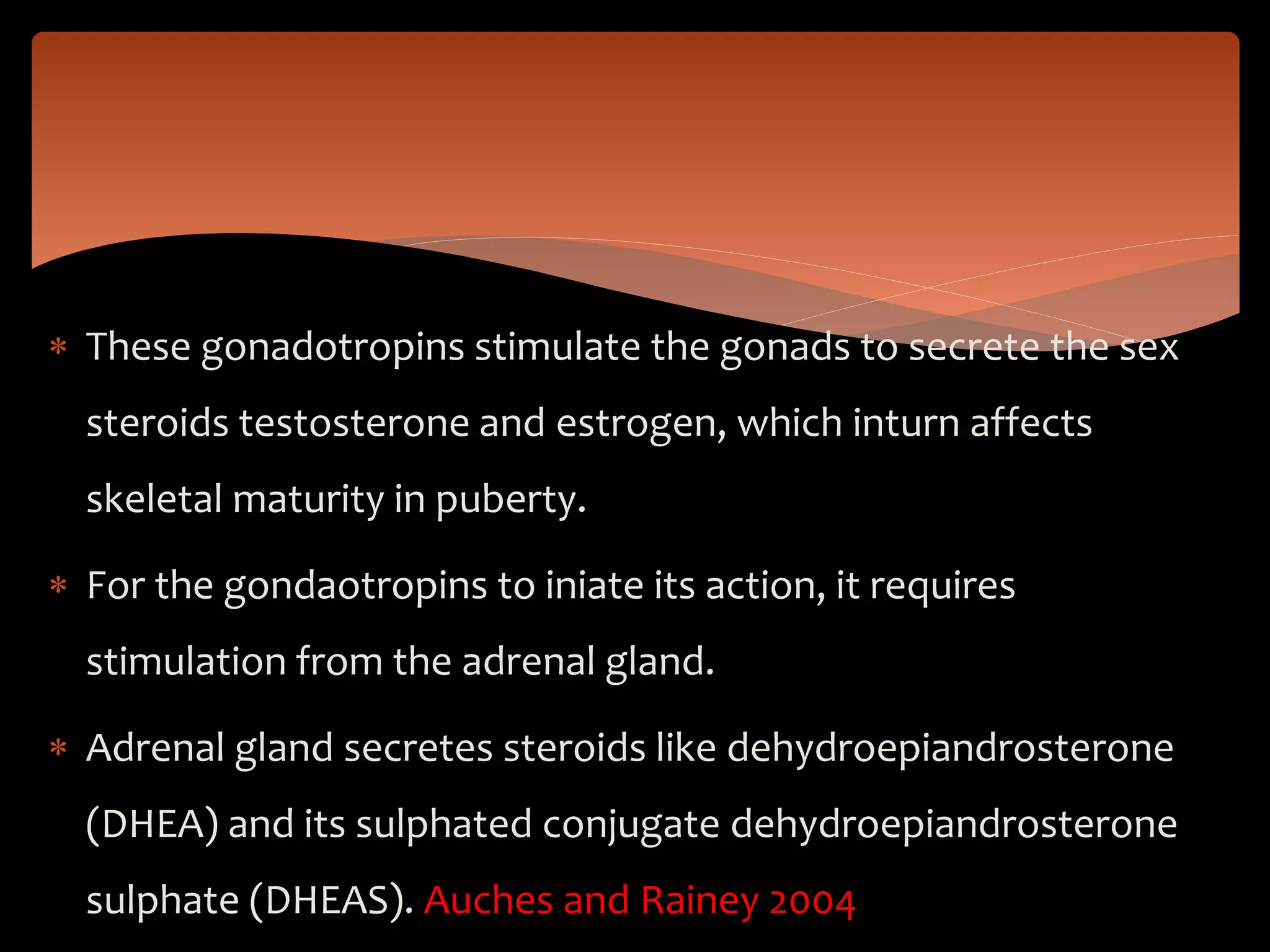  These gonadotropins stimulate the gonads to secrete the sex
steroids testosterone and estrogen, which inturn affects
skeletal maturity in puberty.
 For the gondaotropins to iniate its action, it requires
stimulation from the adrenal gland.
 Adrenal gland secretes steroids like dehydroepiandrosterone
(DHEA) and its sulphated conjugate dehydroepiandrosterone
sulphate (DHEAS). Auches and Rainey 2004
 