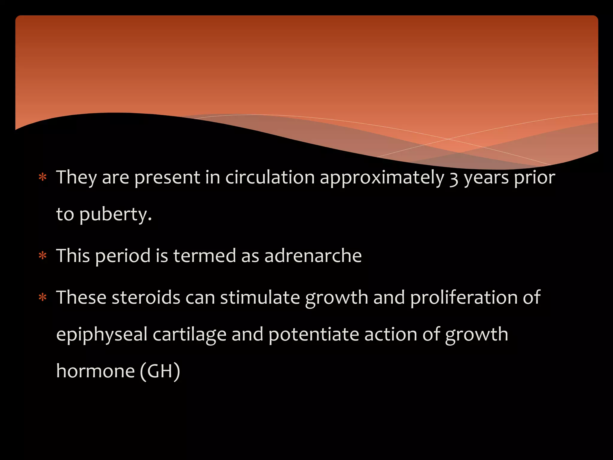 They are present in circulation approximately 3 years prior
to puberty.
 This period is termed as adrenarche
 These steroids can stimulate growth and proliferation of
epiphyseal cartilage and potentiate action of growth
hormone (GH)
 