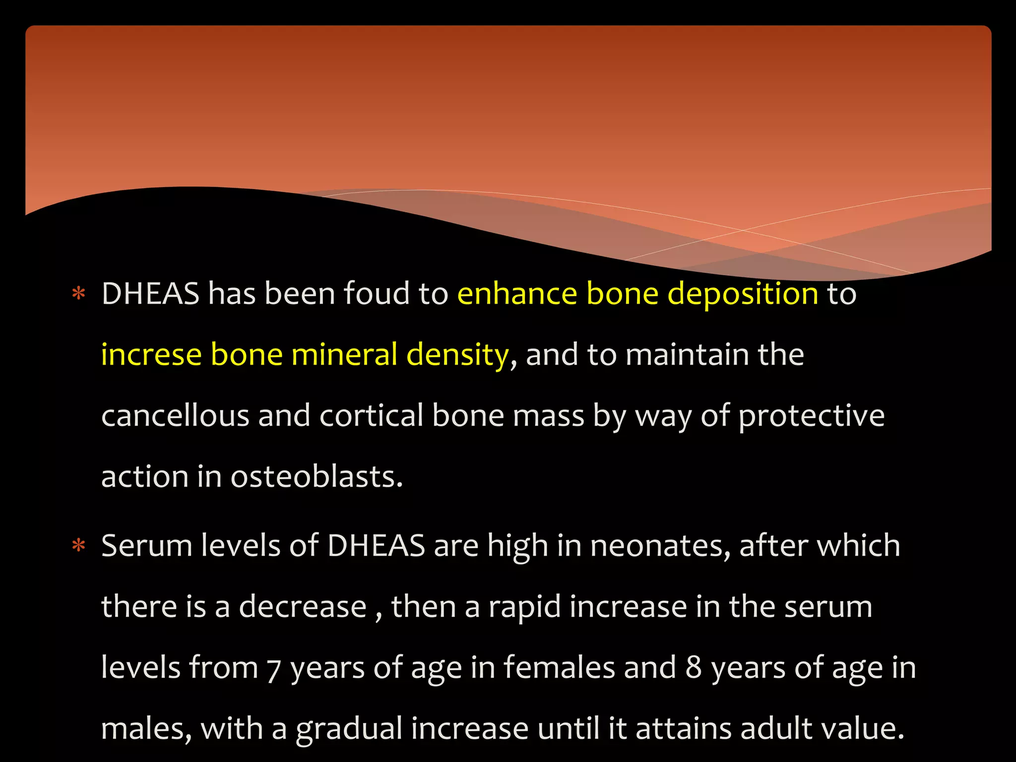  DHEAS has been foud to enhance bone deposition to
increse bone mineral density, and to maintain the
cancellous and cortical bone mass by way of protective
action in osteoblasts.
 Serum levels of DHEAS are high in neonates, after which
there is a decrease , then a rapid increase in the serum
levels from 7 years of age in females and 8 years of age in
males, with a gradual increase until it attains adult value.
 