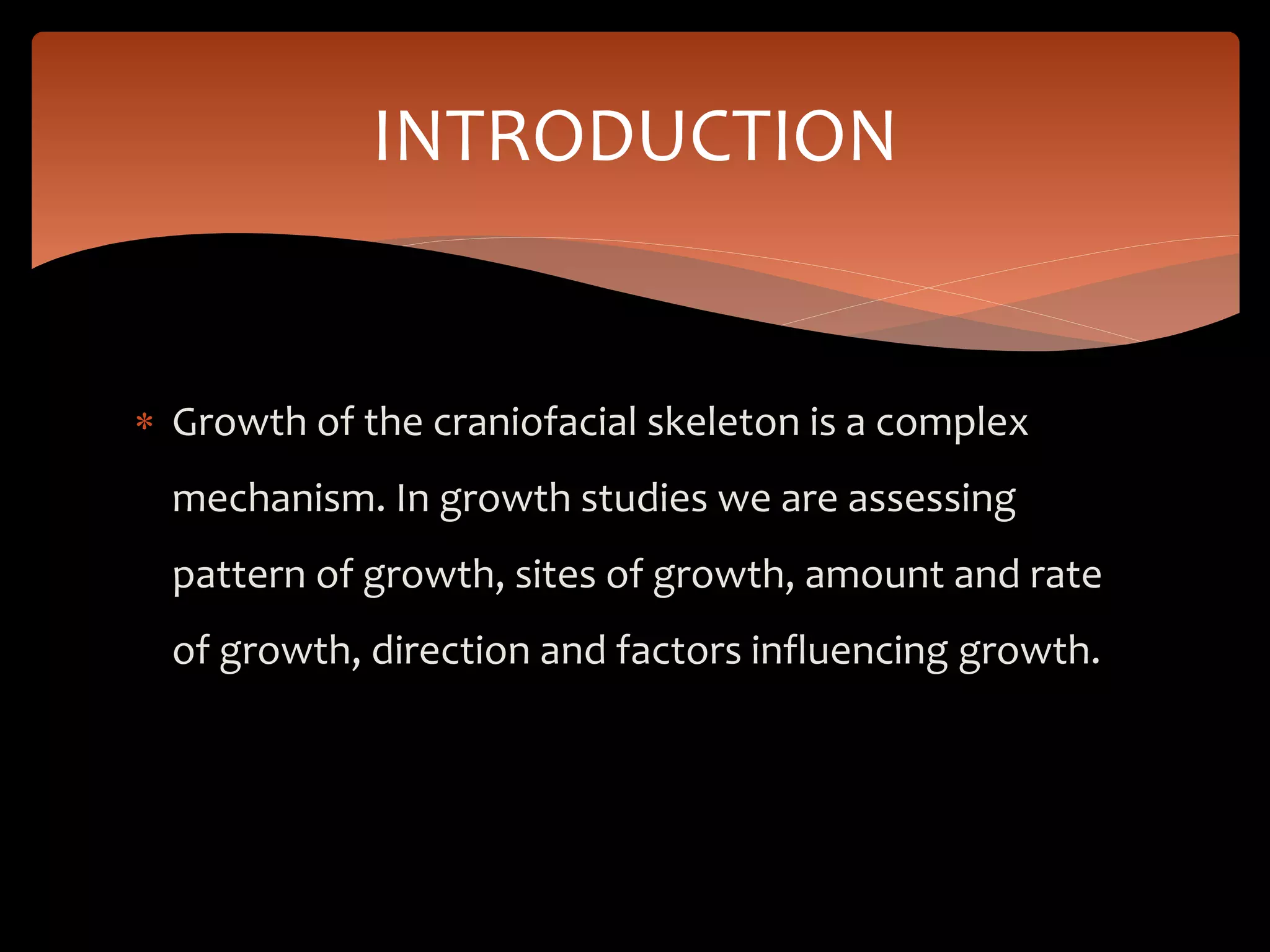  Growth of the craniofacial skeleton is a complex
mechanism. In growth studies we are assessing
pattern of growth, sites of growth, amount and rate
of growth, direction and factors influencing growth.
INTRODUCTION
 