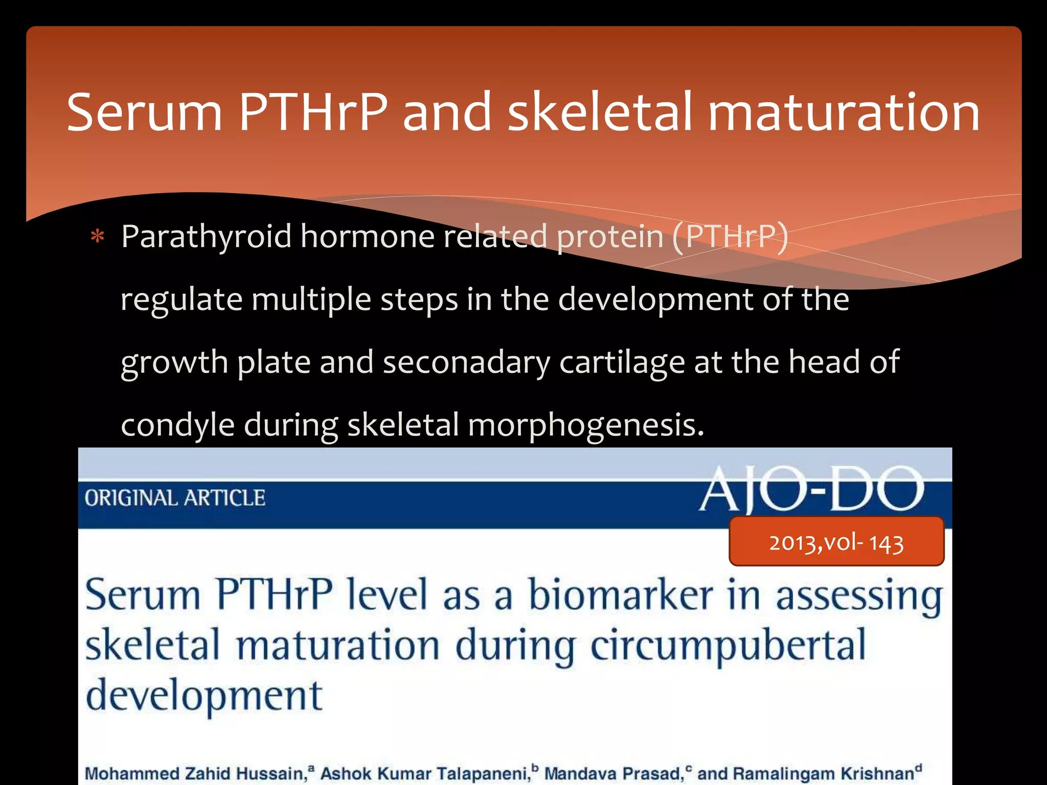 Serum PTHrP and skeletal maturation
 Parathyroid hormone related protein (PTHrP)
regulate multiple steps in the development of the
growth plate and seconadary cartilage at the head of
condyle during skeletal morphogenesis.
2013,vol- 143
 