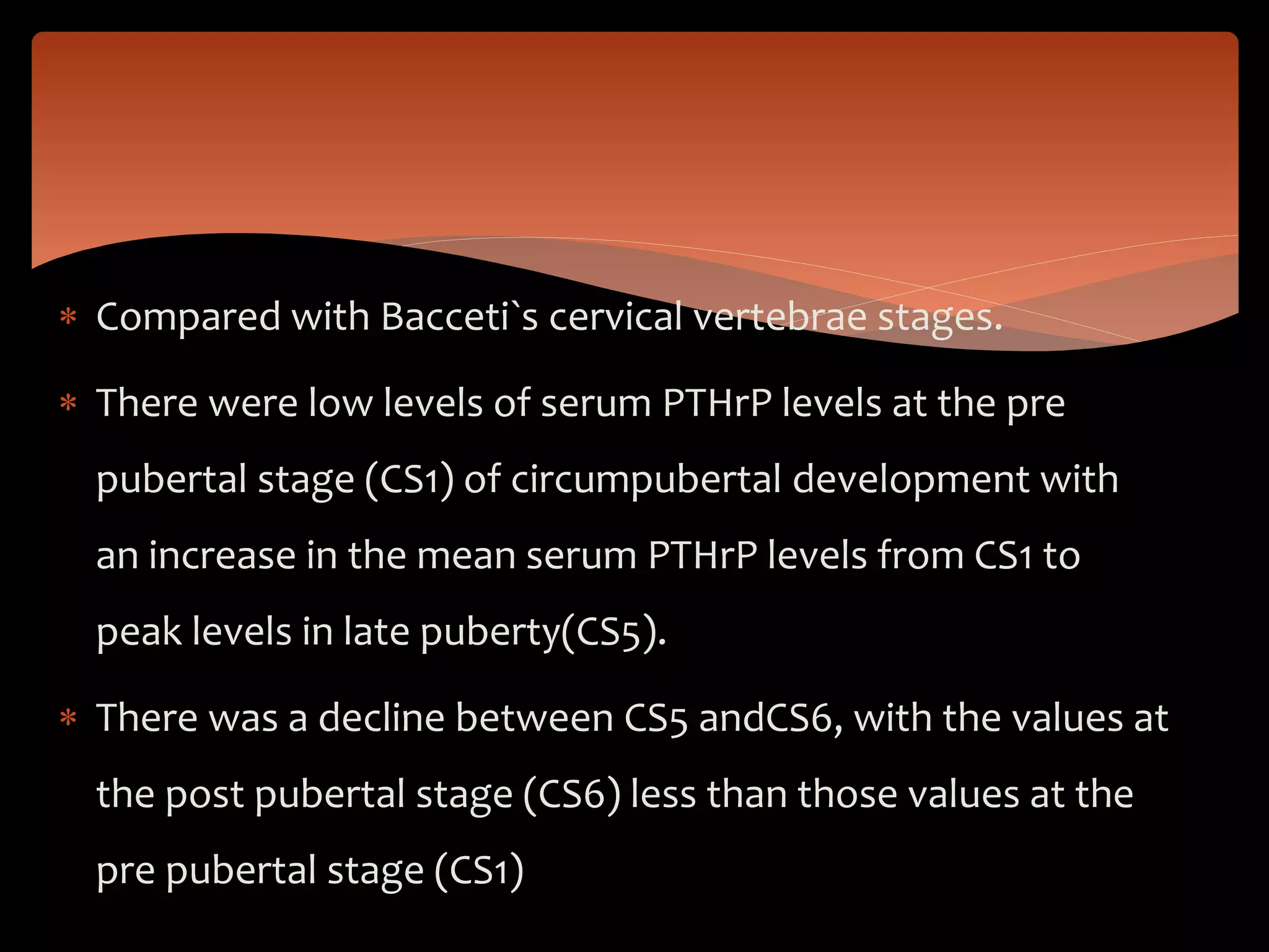  Compared with Bacceti`s cervical vertebrae stages.
 There were low levels of serum PTHrP levels at the pre
pubertal stage (CS1) of circumpubertal development with
an increase in the mean serum PTHrP levels from CS1 to
peak levels in late puberty(CS5).
 There was a decline between CS5 andCS6, with the values at
the post pubertal stage (CS6) less than those values at the
pre pubertal stage (CS1)
 
